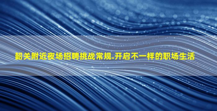 韶关附近夜场招聘挑战常规.开启不一样的职场生活